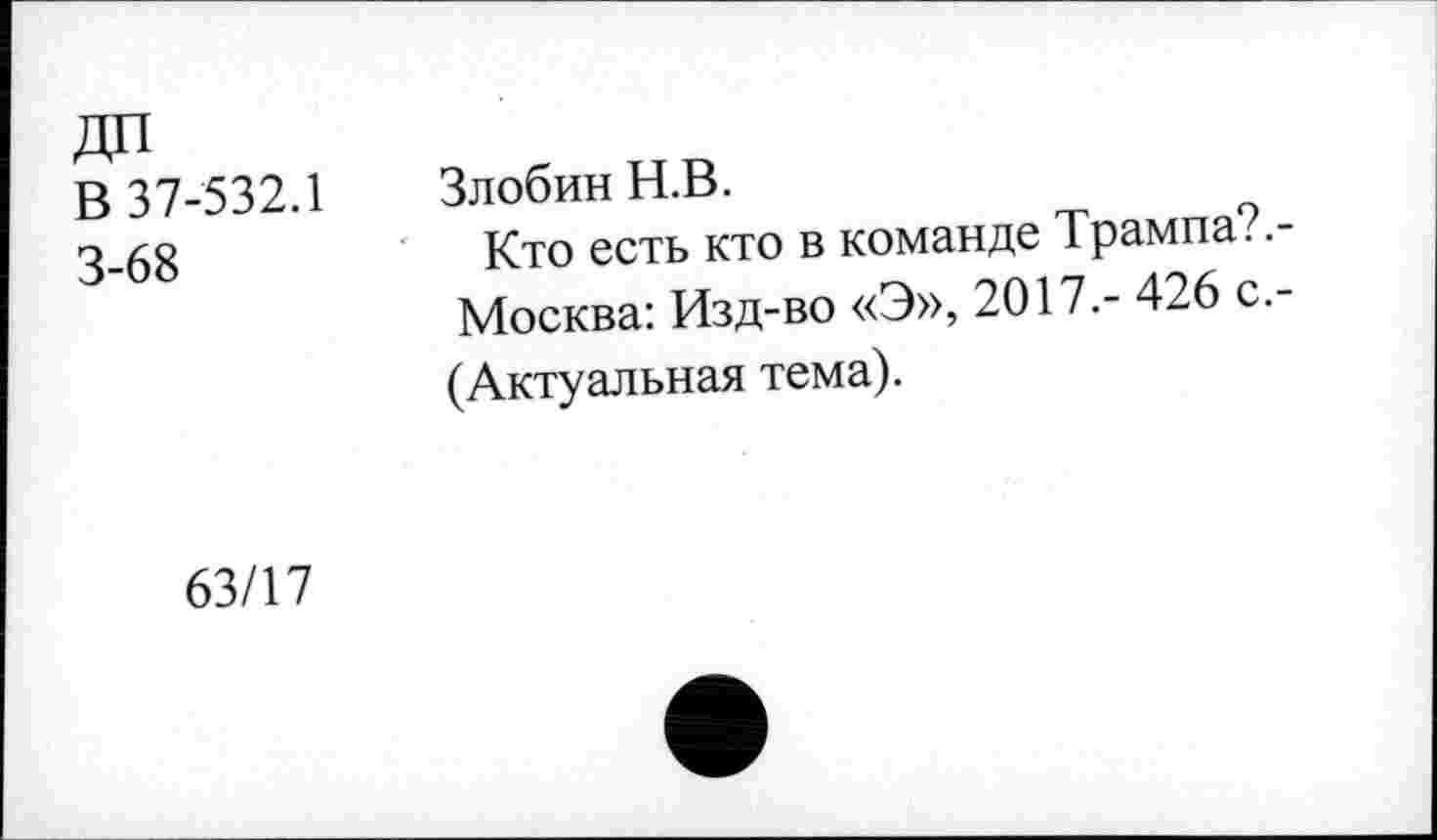 ﻿В 37-532.1 3-68	Злобин Н.В. Кто есть кто в команде Трампа?.-Москва: Изд-во «Э», 2017.- 426 с.-(Актуальная тема).
63/17